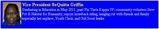 Text Box: Vice President SeQuitta Griffin 
Graduating in Education in May 2011; past Phi Theta Kappa VP; community volunteer-Stew Pot & Habitat for Humanity; enjoys horseback riding, hanging out with friends and family especially her nephew; Youth Choir; and Girl Scout leader.
