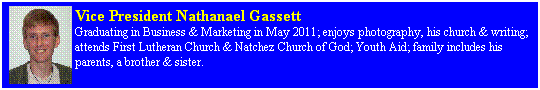 Text Box: Vice President Nathanael Gassett 
Graduating in Business & Marketing in May 2011; enjoys photography, his church & writing; attends First Lutheran Church & Natchez Church of God; Youth Aid; family includes his parents, a brother & sister.
