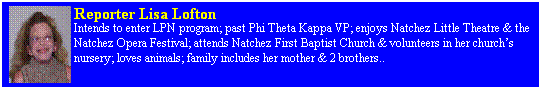 Text Box: Reporter Lisa Lofton 
Intends to enter LPN program; past Phi Theta Kappa VP; enjoys Natchez Little Theatre & the Natchez Opera Festival; attends Natchez First Baptist Church & volunteers in her church�s nursery; loves animals; family includes her mother & 2 brothers.. 
