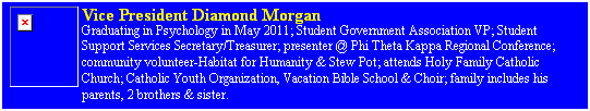 Text Box: Vice President Diamond Morgan&nbsp;
Graduating in Psychology in May 2011; Student Government Association VP; Student Support Services Secretary/Treasurer; presenter @ Phi Theta Kappa Regional Conference; community volunteer-Habitat for Humanity & Stew Pot; attends Holy Family Catholic Church; Catholic Youth Organization, Vacation Bible School & Choir; family includes his parents, 2 brothers & sister.
&nbsp;
